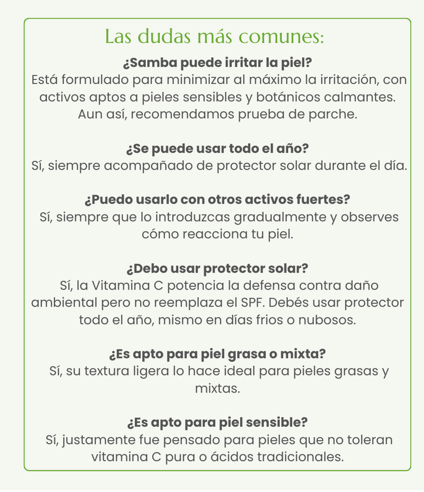 &iquest;Samba puede irritar la piel?  Est&aacute; formulado para minimizar al m&aacute;ximo la irritaci&oacute;n, con activos aptos a pieles sensibles y bot&aacute;nicos calmantes. Aun as&iacute;, recomendamos prueba de parche.  &iquest;Se puede usar todo el a&ntilde;o?  S&iacute;, siempre acompa&ntilde;ado de protector solar durante el d&iacute;a.    &iquest;Puedo usarlo con otros activos fuertes?  S&iacute;, siempre que lo introduzcas gradualmente y observes c&oacute;mo reacciona tu piel.  &iquest;Debo usar protector solar?  S&iacute;, la Vitamina C potencia la defensa contra da&ntilde;o ambiental pero no reemplaza el SPF. Deb&eacute;s usar protector todo el a&ntilde;o, mismo en d&iacute;as frios o nubosos.  &iquest;Es apto para piel grasa o mixta?  S&iacute;, su textura ligera lo hace ideal para pieles grasas y mixtas.  &iquest;Es apto para piel sensible?  S&iacute;, justamente fue pensado para pieles que no toleran vitamina C pura o &aacute;cidos tradicionales.
